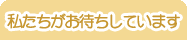 私たちがお待ちしています。